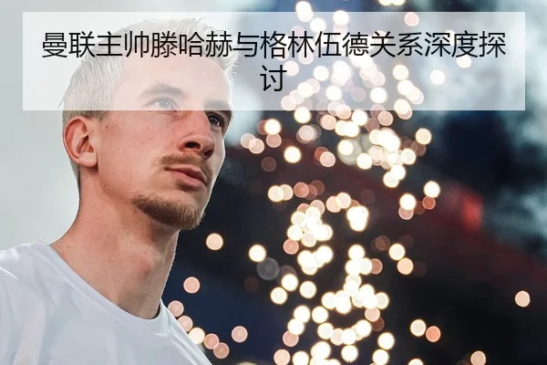 曼联主帅滕哈赫与格林伍德关系深度探讨